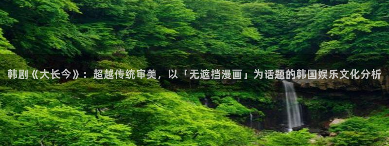 51漫画h免费看：韩剧《大长今》：超越传统审美，以「无遮挡漫画」为话题的韩国娱乐文化分析